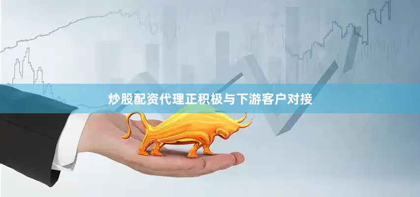 炒股配资代理正积极与下游客户对接