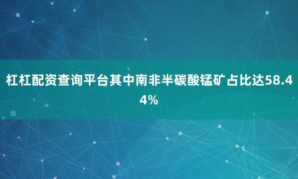 杠杠配资查询平台其中南非半碳酸锰矿占比达58.44%