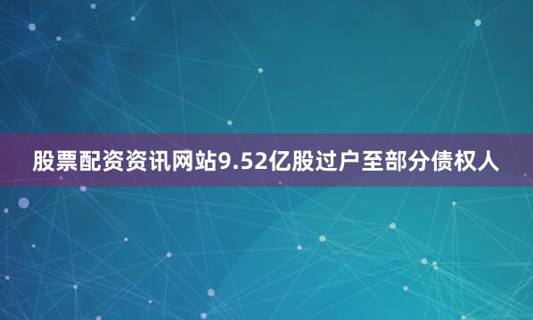 股票配资资讯网站9.52亿股过户至部分债权人