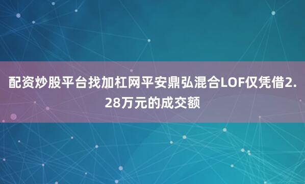 配资炒股平台找加杠网平安鼎弘混合LOF仅凭借2.28万元的成交额