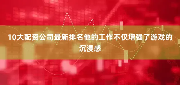 10大配资公司最新排名他的工作不仅增强了游戏的沉浸感