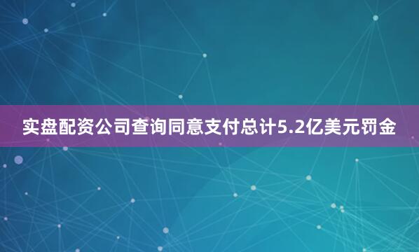 实盘配资公司查询同意支付总计5.2亿美元罚金
