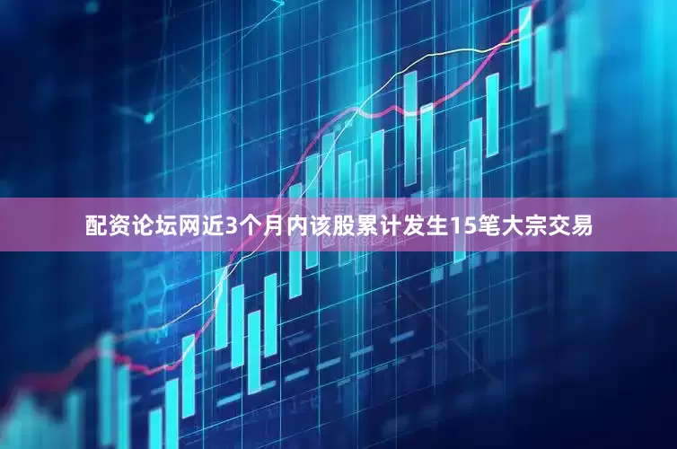 配资论坛网近3个月内该股累计发生15笔大宗交易