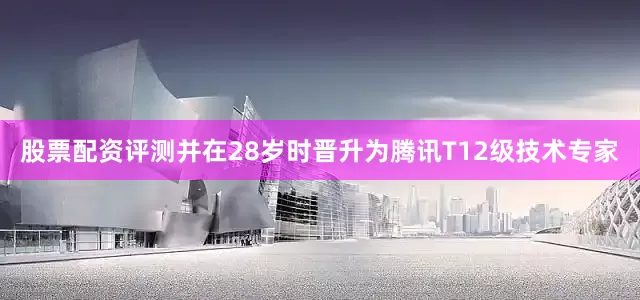股票配资评测并在28岁时晋升为腾讯T12级技术专家