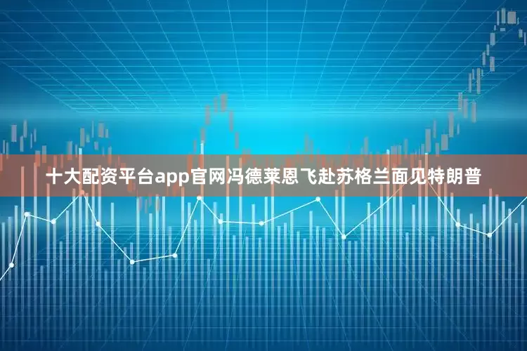 十大配资平台app官网冯德莱恩飞赴苏格兰面见特朗普