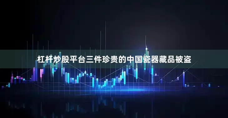 杠杆炒股平台三件珍贵的中国瓷器藏品被盗